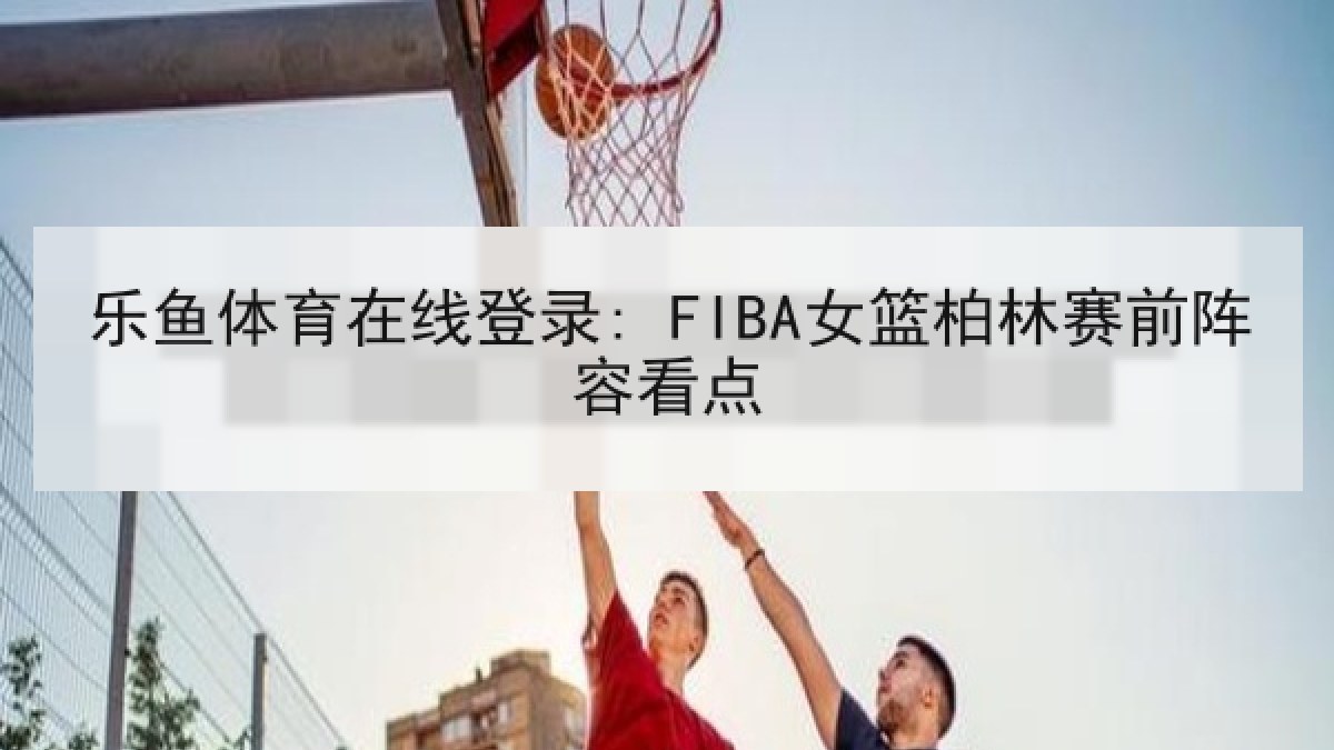乐鱼体育在线登录: FIBA女篮柏林赛前阵容看点 乐鱼体育在线登录: FIBA女篮柏林赛前阵容看点